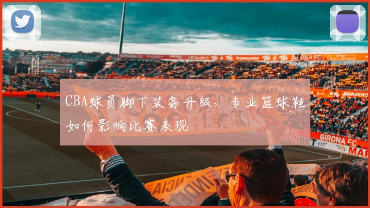 CBA球员脚下装备升级，专业篮球鞋如何影响比赛表现