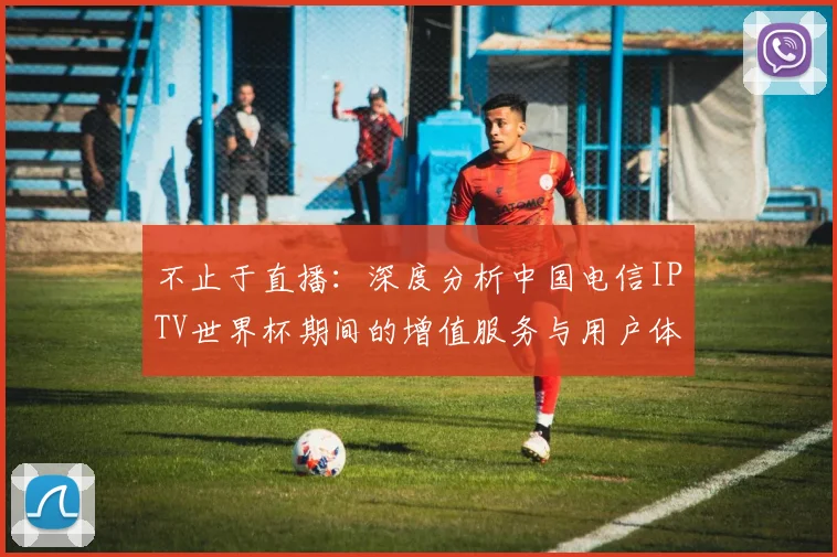 不止于直播：深度分析中国电信IPTV世界杯期间的增值服务与用户体验