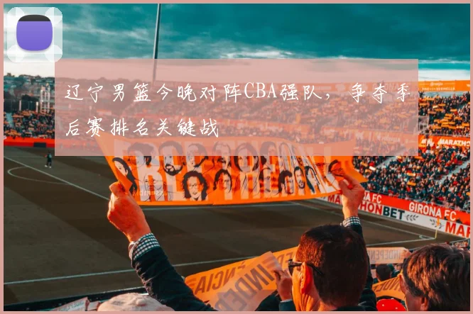 辽宁男篮今晚对阵CBA强队,争夺季后赛排名关键战