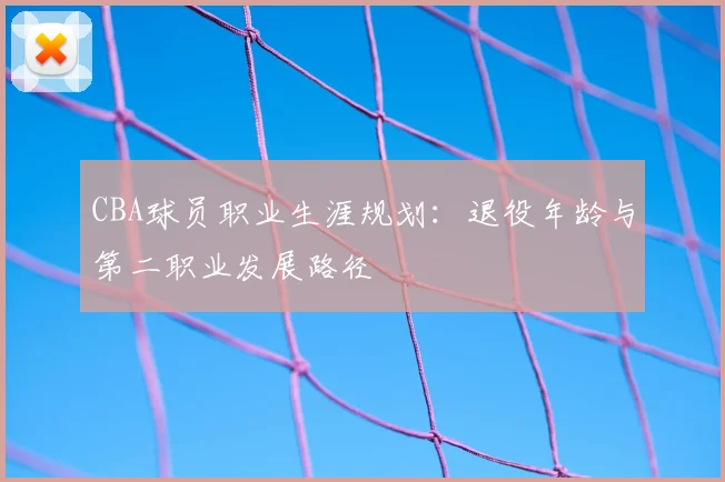 CBA球员职业生涯规划：退役年龄与第二职业发展路径