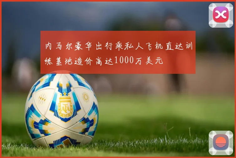 内马尔豪华出行乘私人飞机直达训练基地造价高达1000万美元