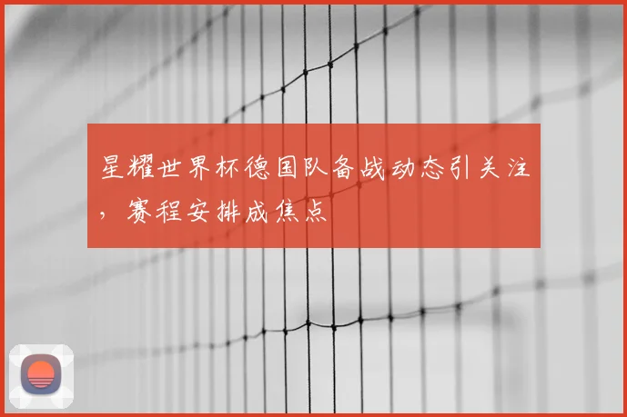 星耀世界杯德国队备战动态引关注，赛程安排成焦点