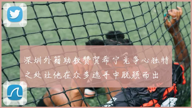 深圳外籍助教赞贺希宁竞争心独特之处让他在众多选手中脱颖而出