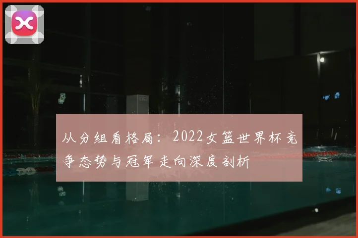 从分组看格局：2022女篮世界杯竞争态势与冠军走向深度剖析