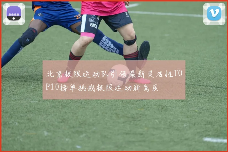 北京极限运动队引领最新灵活性TOP10榜单挑战极限运动新高度
