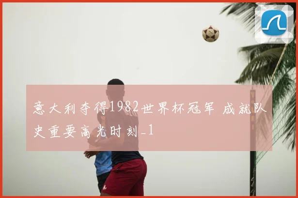 意大利夺得1982世界杯冠军 成就队史重要高光时刻_1