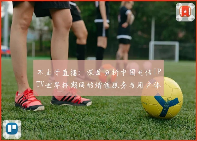 不止于直播：深度分析中国电信IPTV世界杯期间的增值服务与用户体验