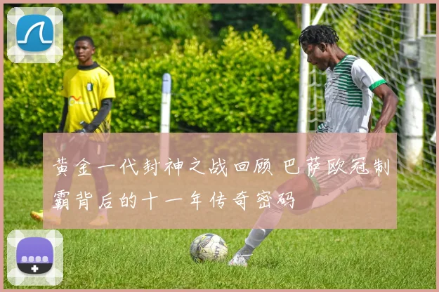 黄金一代封神之战回顾 巴萨欧冠制霸背后的十一年传奇密码