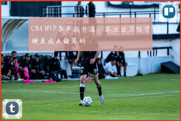 CBA MVP争夺战升温，本土后卫防守硬度成关键筹码