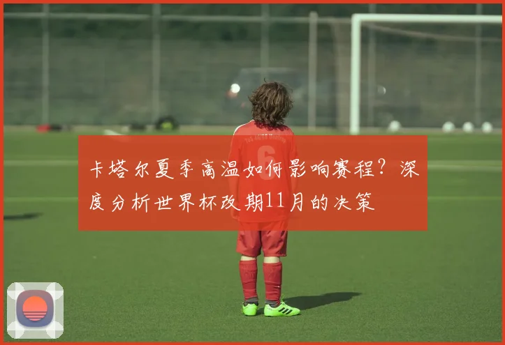 卡塔尔夏季高温如何影响赛程？深度分析世界杯改期11月的决策