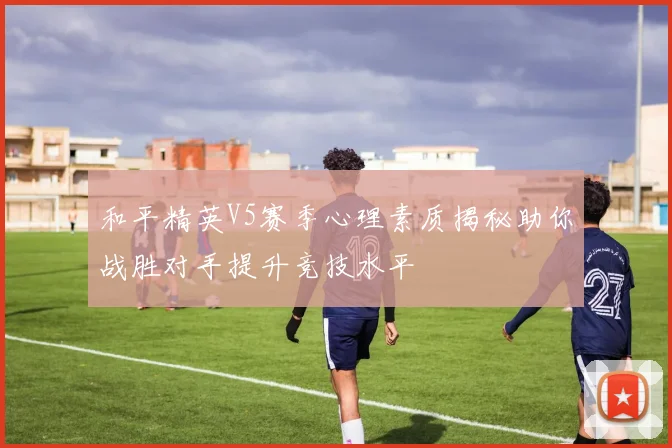 和平精英V5赛季心理素质揭秘助你战胜对手提升竞技水平