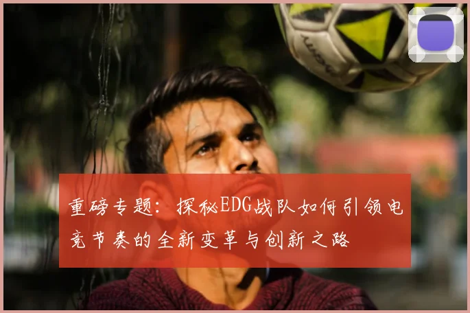 重磅专题：探秘EDG战队如何引领电竞节奏的全新变革与创新之路