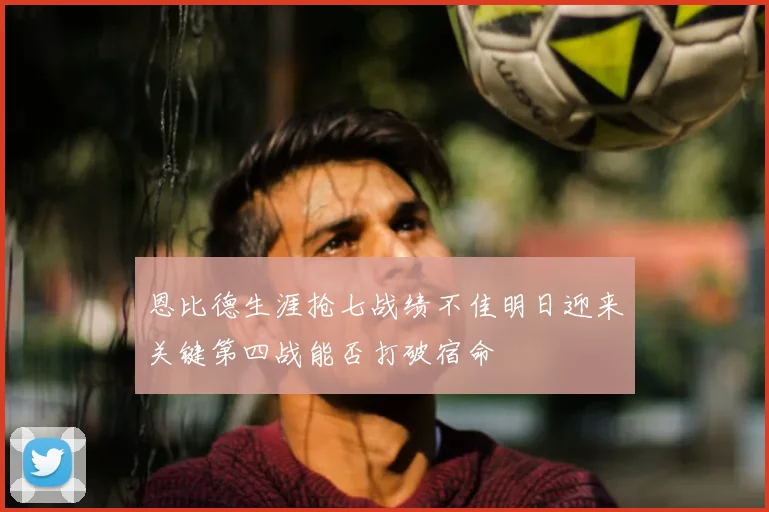 恩比德生涯抢七战绩不佳明日迎来关键第四战能否打破宿命