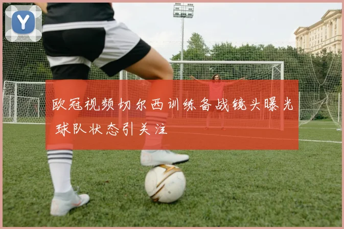 欧冠视频切尔西训练备战镜头曝光 球队状态引关注