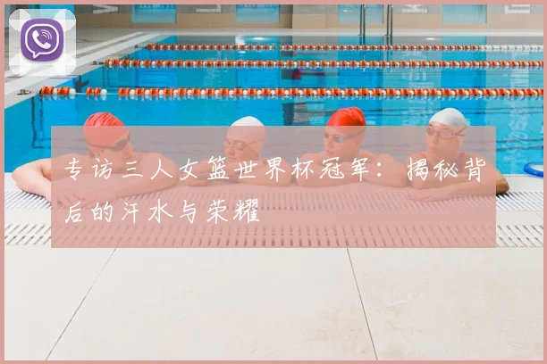 专访三人女篮世界杯冠军：揭秘背后的汗水与荣耀