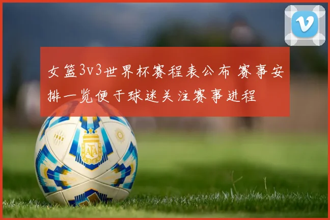 女篮3v3世界杯赛程表公布 赛事安排一览便于球迷关注赛事进程