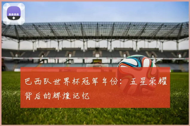 巴西队世界杯冠军年份：五星荣耀背后的辉煌记忆