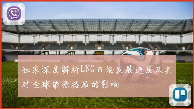 独家深度解析LNG市场发展速度及其对全球能源格局的影响