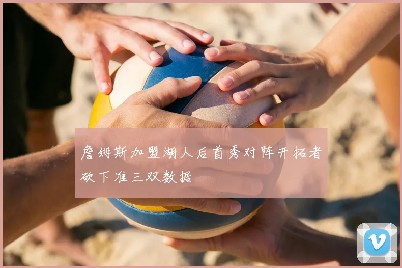 詹姆斯加盟湖人后首秀对阵开拓者砍下准三双数据