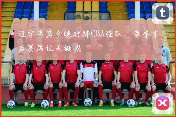 辽宁男篮今晚对阵CBA强队，争夺季后赛席位关键战