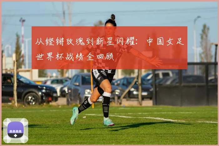 从铿锵玫瑰到新星闪耀：中国女足世界杯战绩全回顾