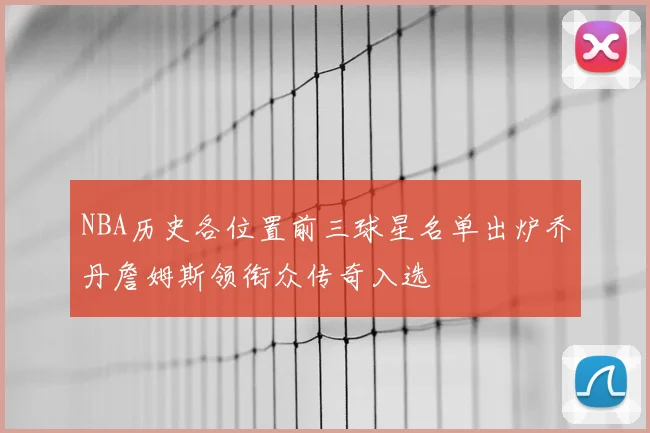 NBA历史各位置前三球星名单出炉乔丹詹姆斯领衔众传奇入选