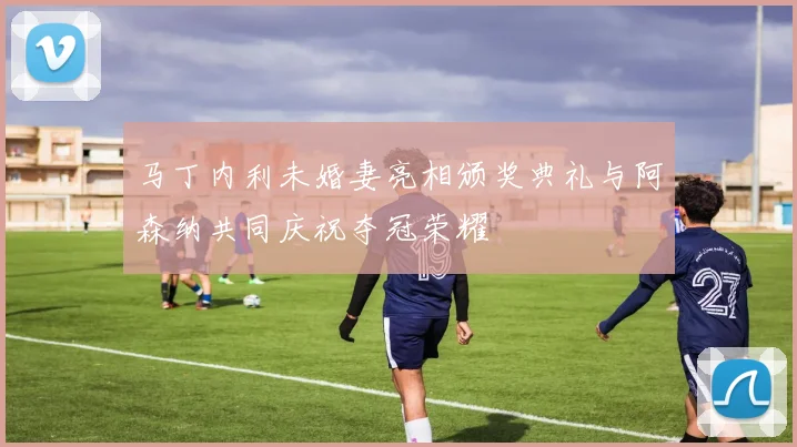 马丁内利未婚妻亮相颁奖典礼与阿森纳共同庆祝夺冠荣耀