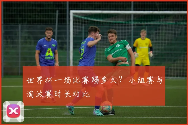 世界杯一场比赛踢多久？小组赛与淘汰赛时长对比