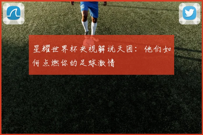 星耀世界杯央视解说天团：他们如何点燃你的足球激情