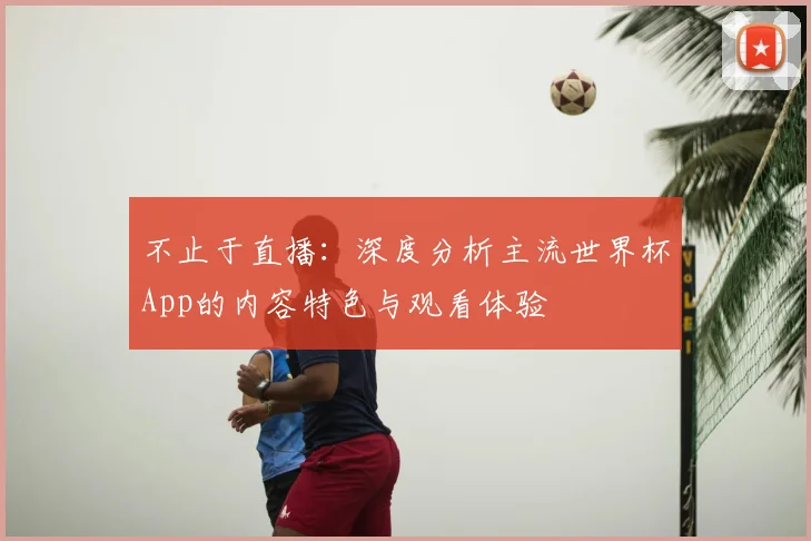 不止于直播：深度分析主流世界杯App的内容特色与观看体验