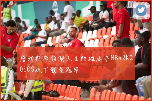 詹姆斯率领湖人击败雄鹿夺NBA2K20iOS版下载量冠军