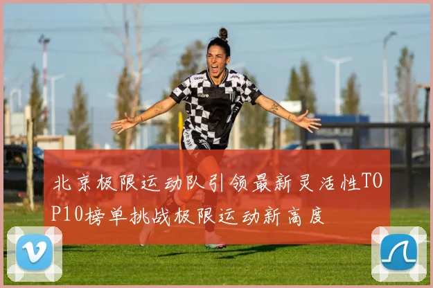 北京极限运动队引领最新灵活性TOP10榜单挑战极限运动新高度