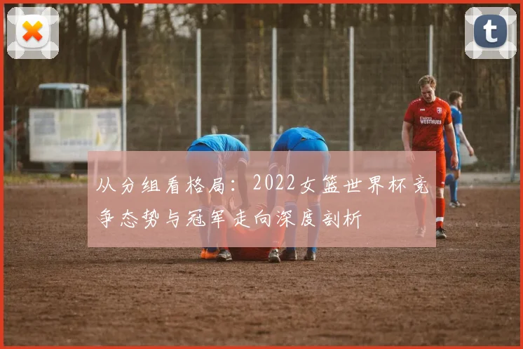 从分组看格局：2022女篮世界杯竞争态势与冠军走向深度剖析