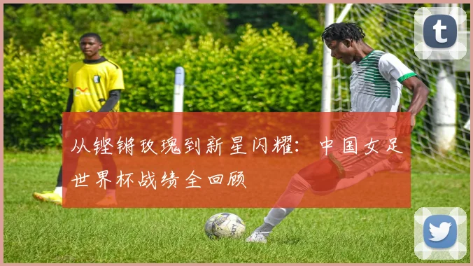 从铿锵玫瑰到新星闪耀：中国女足世界杯战绩全回顾