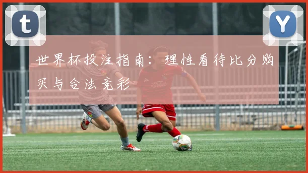 世界杯投注指南：理性看待比分购买与合法竞彩