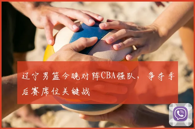 辽宁男篮今晚对阵CBA强队,争夺季后赛席位关键战