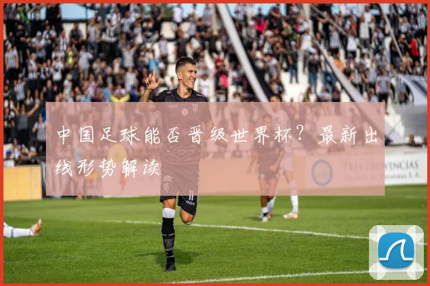 中国足球能否晋级世界杯？最新出线形势解读