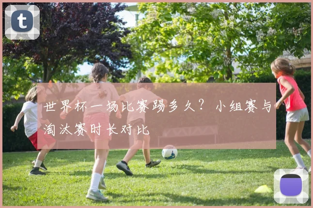 世界杯一场比赛踢多久？小组赛与淘汰赛时长对比