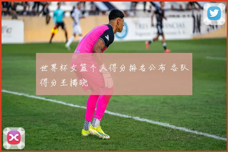 世界杯女篮个人得分排名公布 各队得分王揭晓