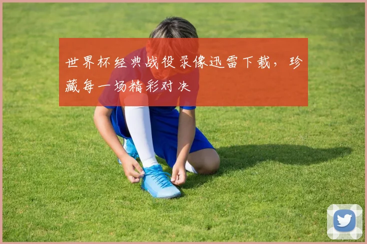 世界杯经典战役录像迅雷下载，珍藏每一场精彩对决