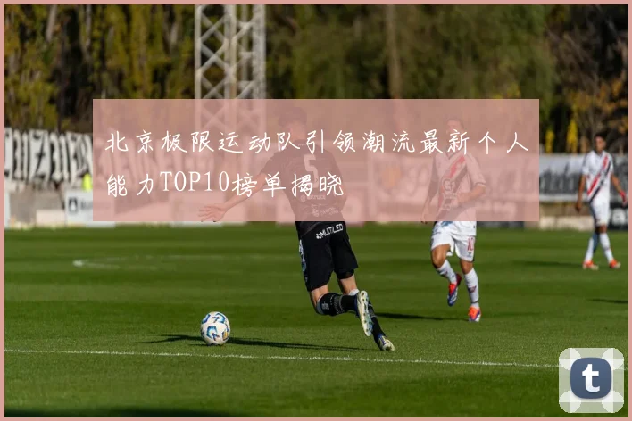 北京极限运动队引领潮流最新个人能力TOP10榜单揭晓