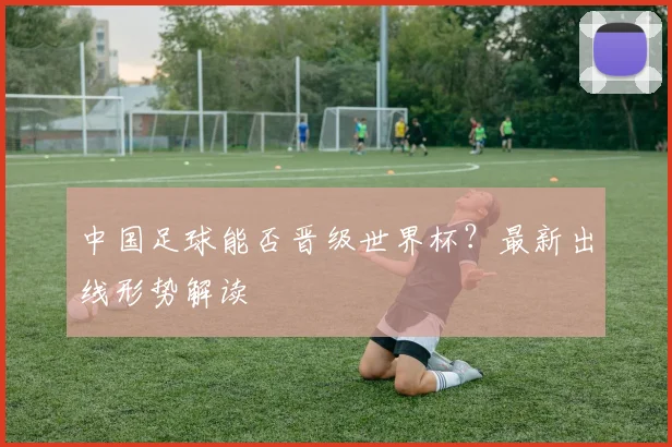 中国足球能否晋级世界杯？最新出线形势解读