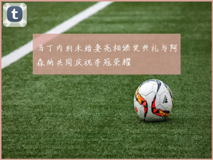 马丁内利未婚妻亮相颁奖典礼与阿森纳共同庆祝夺冠荣耀