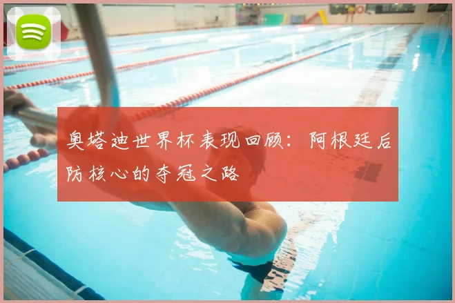 奥塔迪世界杯表现回顾：阿根廷后防核心的夺冠之路