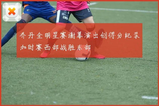 乔丹全明星赛谢幕演出创得分纪录加时赛西部战胜东部