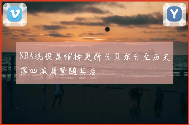 NBA现役盖帽榜更新戈贝尔升至历史第四浓眉紧随其后