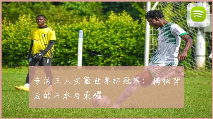 专访三人女篮世界杯冠军：揭秘背后的汗水与荣耀