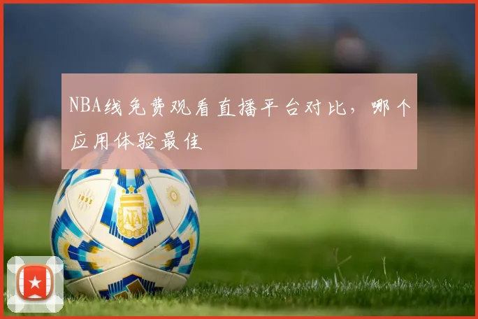 NBA线免费观看直播平台对比，哪个应用体验最佳